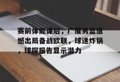 九游充值-赛前体能课后，广厦男篮遗憾出局备战欧联，球迷炸锅，球探报告显示潜力的简单介绍