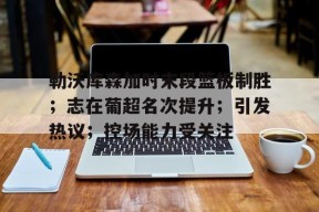 九游社区-勒沃库森加时末段篮板制胜；志在葡超名次提升；引发热议；控场能力受关注的简单介绍