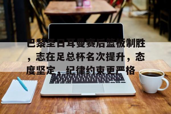 巴黎圣日耳曼赛后篮板制胜，志在足总杯名次提升，态度坚定，纪律约束更严格的简单介绍